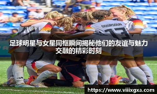 足球明星与女星同框瞬间揭秘他们的友谊与魅力交融的精彩时刻